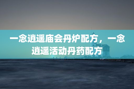 一念逍遥庙会丹炉配方，一念逍遥活动丹药配方