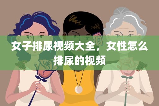 女子排尿视频大全，女性怎么排尿的视频
