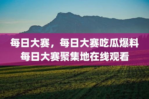 每日大赛，每日大赛吃瓜爆料每日大赛聚集地在线观看
