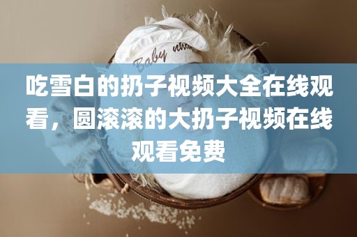 吃雪白的扔子视频大全在线观看，圆滚滚的大扔子视频在线观看免费