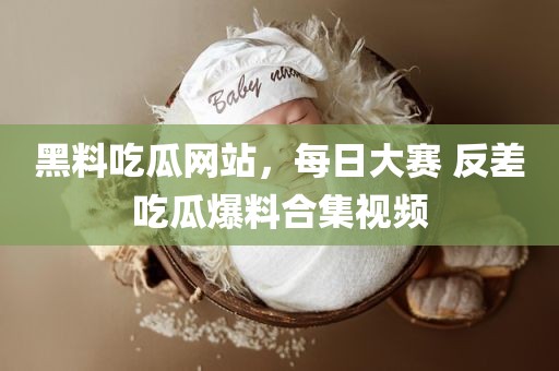 黑料吃瓜网站，每日大赛 反差吃瓜爆料合集视频