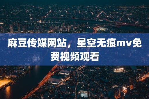 麻豆传媒网站，星空无痕mv免费视频观看