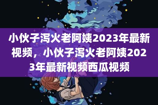 小伙子泻火老阿姨2023年最新视频，小伙子泻火老阿姨2023年最新视频西瓜视频