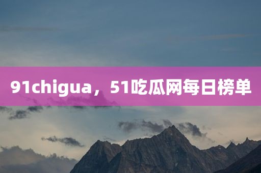 91chigua，51吃瓜网每日榜单