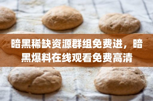 暗黑稀缺资源群组免费进，暗黑爆料在线观看免费高清