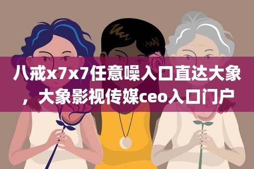 八戒x7x7任意噪入口直达大象，大象影视传媒ceo入口门户