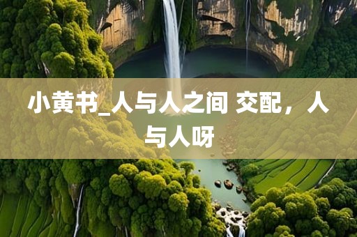 小黄书_人与人之间 交配，人与人呀