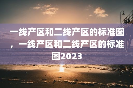 一线产区和二线产区的标准图，一线产区和二线产区的标准图2023