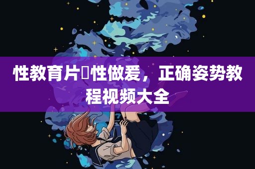 性教育片巜性做爰，正确姿势教程视频大全