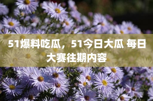 51爆料吃瓜，51今日大瓜 每日大赛往期内容