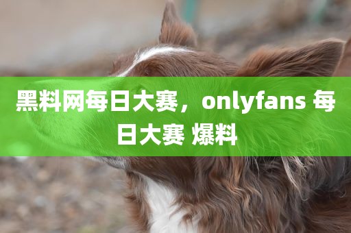 黑料网每日大赛，onlyfans 每日大赛 爆料