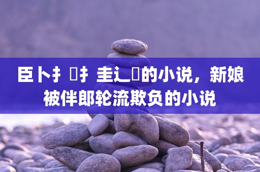 臣卜扌喿扌圭辶畐的小说，新娘被伴郎轮流欺负的小说