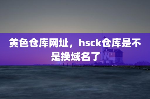 黄色仓库网址，hsck仓库是不是换域名了