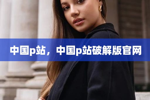 中国p站，中国p站破解版官网