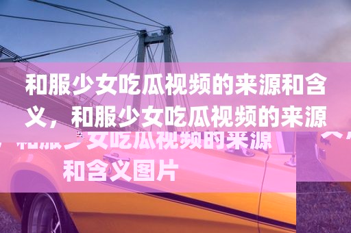 和服少女吃瓜视频的来源和含义，和服少女吃瓜视频的来源和含义图片