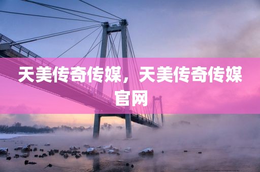 天美传奇传媒，天美传奇传媒官网