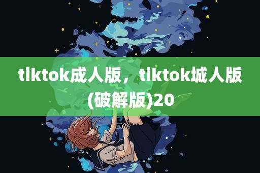 tiktok成人版，tiktok城人版(破解版)20
