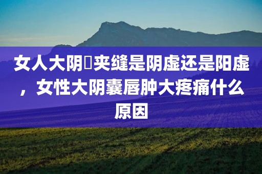 女人大阴脣夹缝是阴虚还是阳虚，女性大阴囊唇肿大疼痛什么原因