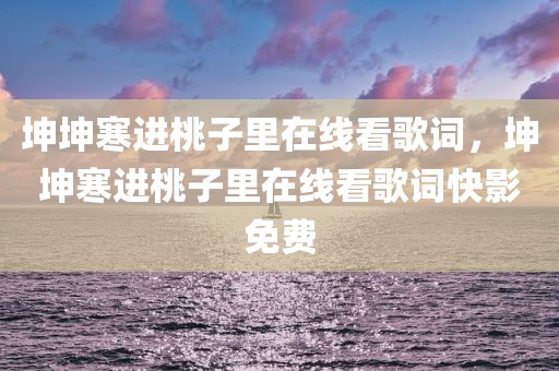 坤坤寒进桃子里在线看歌词，坤坤寒进桃子里在线看歌词快影免费