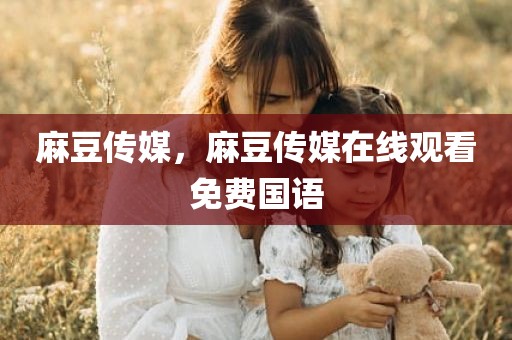 麻豆传媒，麻豆传媒在线观看免费国语