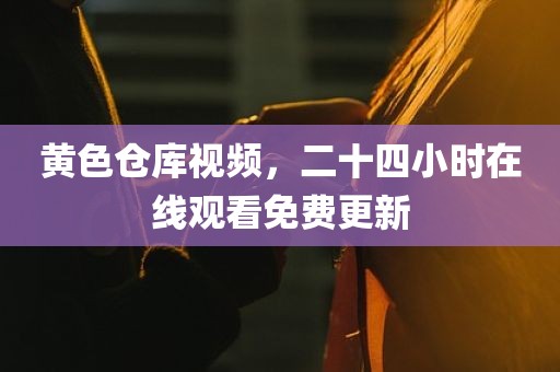 黄色仓库视频，二十四小时在线观看免费更新