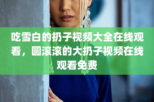 吃雪白的扔子视频大全在线观看，圆滚滚的大扔子视频在线观看免费