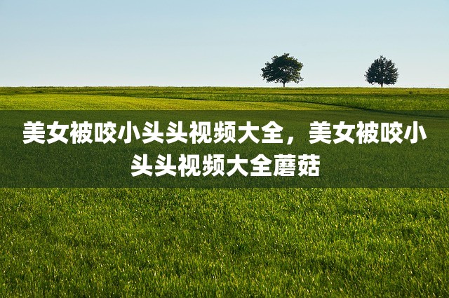 美女被咬小头头视频大全，美女被咬小头头视频大全蘑菇