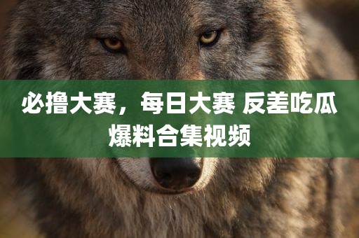 必撸大赛，每日大赛 反差吃瓜爆料合集视频