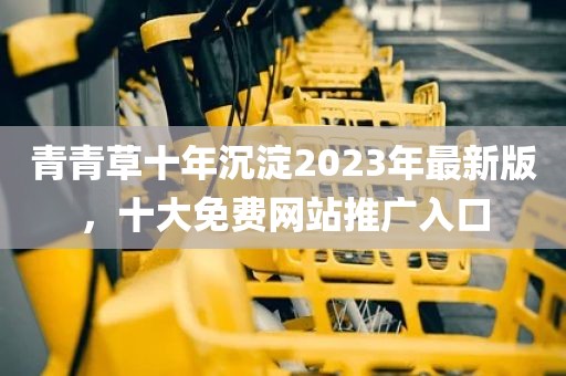 青青草十年沉淀2023年最新版，十大免费网站推广入口