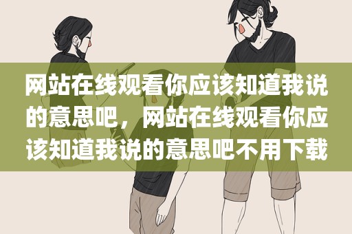 网站在线观看你应该知道我说的意思吧，网站在线观看你应该知道我说的意思吧不用下载