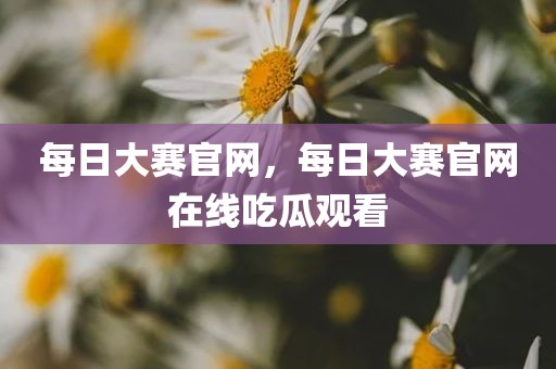 每日大赛官网，每日大赛官网在线吃瓜观看