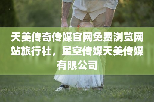 天美传奇传媒官网免费浏览网站旅行社，星空传媒天美传媒有限公司