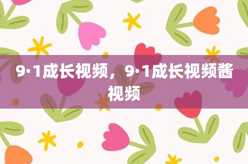 9·1成长视频，9·1成长视频酱视频