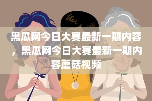 黑瓜网今日大赛最新一期内容，黑瓜网今日大赛最新一期内容蘑菇视频