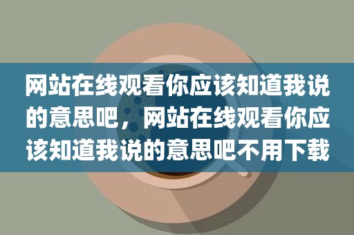 网站在线观看你应该知道我说的意思吧，网站在线观看你应该知道我说的意思吧不用下载
