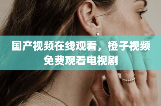 国产视频在线观看，橙子视频免费观看电视剧