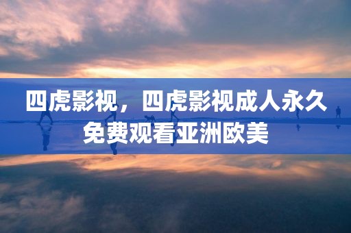 四虎影视，四虎影视成人永久免费观看亚洲欧美