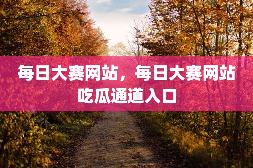 每日大赛网站，每日大赛网站吃瓜通道入口