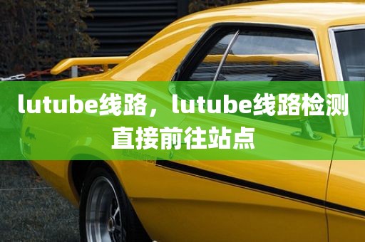 lutube线路，lutube线路检测直接前往站点