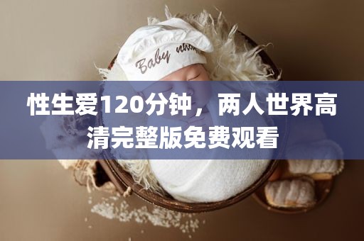 性生爱120分钟，两人世界高清完整版免费观看