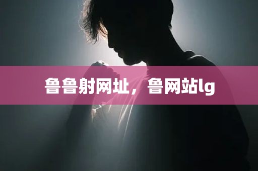 鲁鲁射网址，鲁网站lg