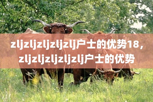 zljzljzljzljzlj户士的优势18，zljzljzljzljzlj户士的优势
