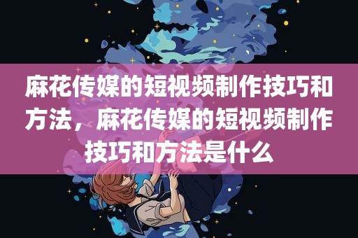 麻花传媒的短视频制作技巧和方法，麻花传媒的短视频制作技巧和方法是什么