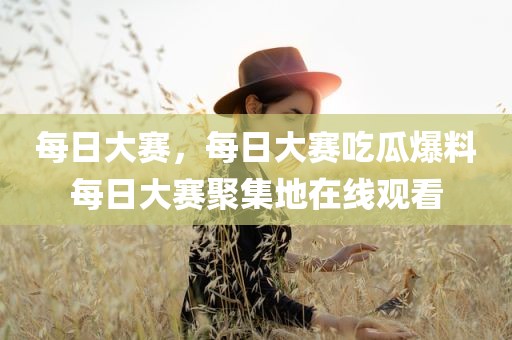 每日大赛，每日大赛吃瓜爆料每日大赛聚集地在线观看