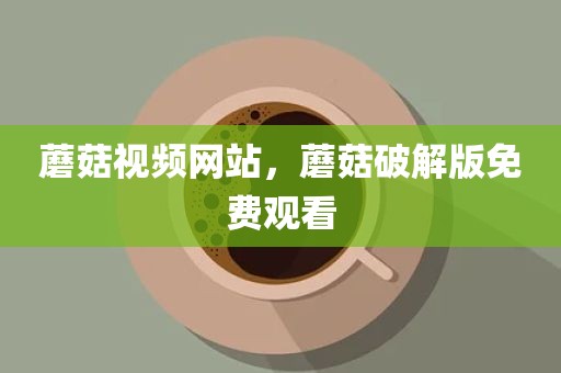 蘑菇视频网站，蘑菇破解版免费观看