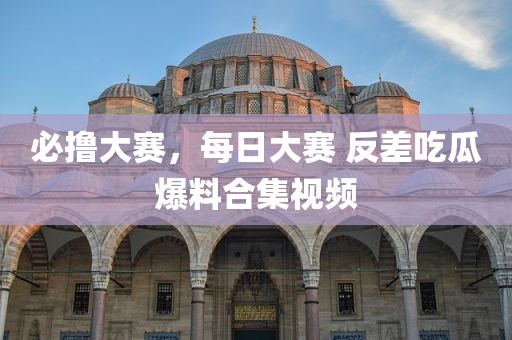 必撸大赛，每日大赛 反差吃瓜爆料合集视频