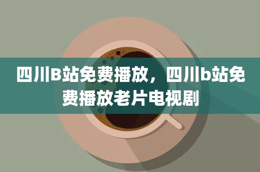 四川B站免费播放，四川b站免费播放老片电视剧
