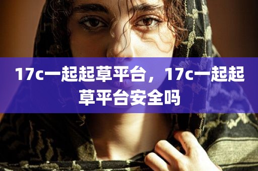 17c一起起草平台，17c一起起草平台安全吗