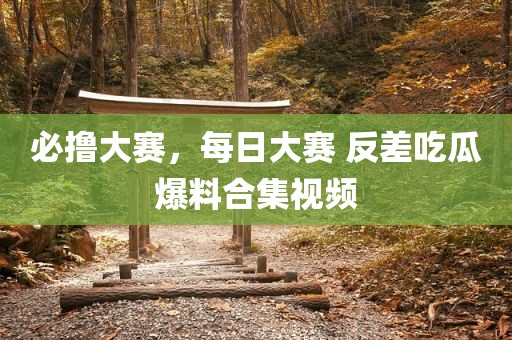 必撸大赛，每日大赛 反差吃瓜爆料合集视频