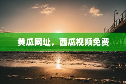 黄瓜网址，西瓜视频免费
